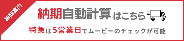 納期案内 納期自動計算はこちら　特急は5営業日でムービーのチェックが可能